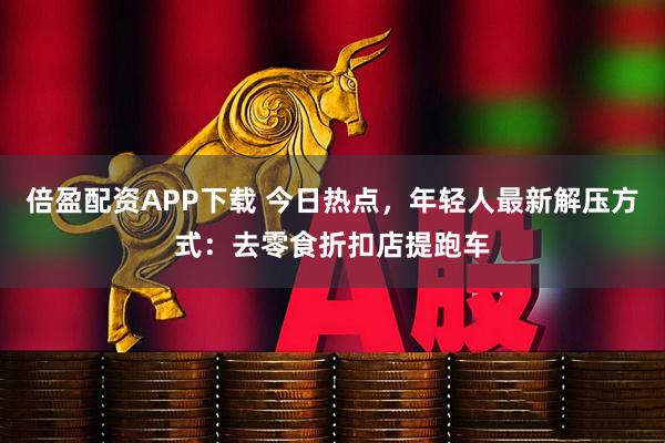 倍盈配资APP下载 今日热点，年轻人最新解压方式：去零食折扣店提跑车