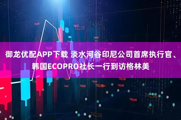 御龙优配APP下载 淡水河谷印尼公司首席执行官、韩国ECOPRO社长一行到访格林美