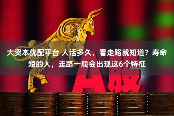 大资本优配平台 人活多久，看走路就知道？寿命短的人，走路一般会出现这6个特征