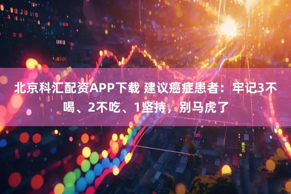北京科汇配资APP下载 建议癌症患者：牢记3不喝、2不吃、1坚持，别马虎了