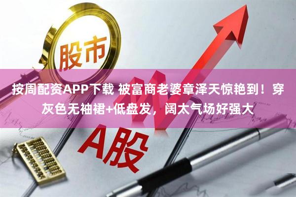 按周配资APP下载 被富商老婆章泽天惊艳到！穿灰色无袖裙+低盘发，阔太气场好强大