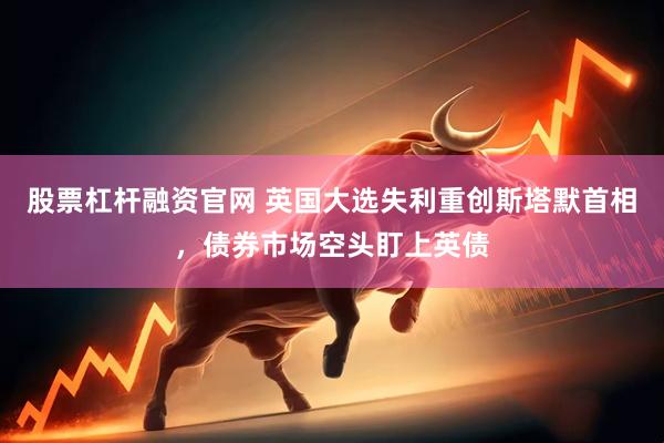 股票杠杆融资官网 英国大选失利重创斯塔默首相，债券市场空头盯上英债