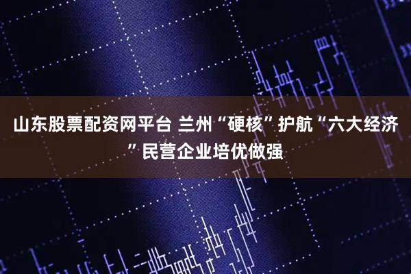 山东股票配资网平台 兰州“硬核”护航“六大经济”民营企业培优做强