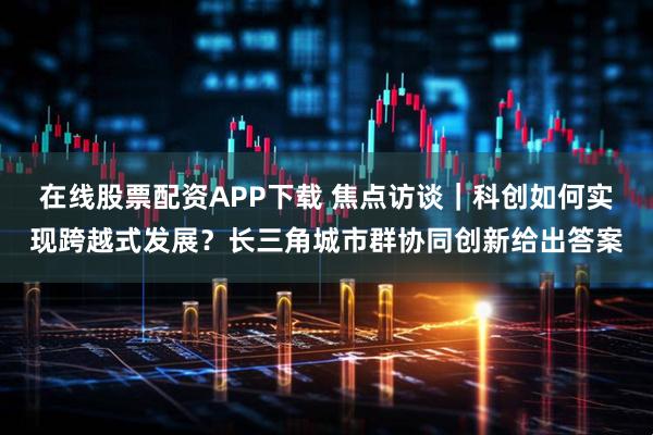 在线股票配资APP下载 焦点访谈｜科创如何实现跨越式发展？长三角城市群协同创新给出答案