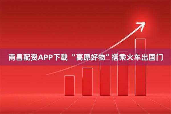 南昌配资APP下载 “高原好物”搭乘火车出国门