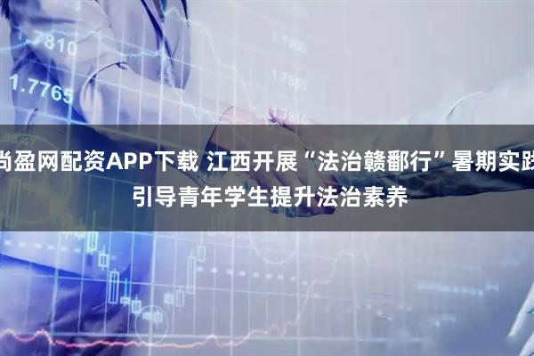 尚盈网配资APP下载 江西开展“法治赣鄱行”暑期实践 引导青年学生提升法治素养