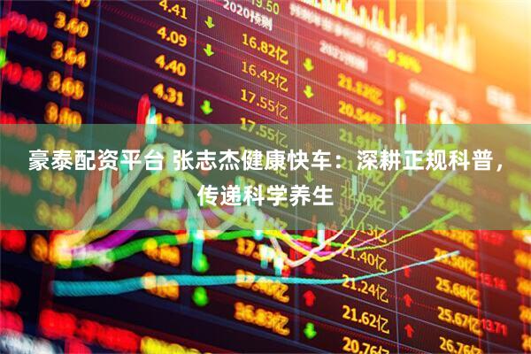豪泰配资平台 张志杰健康快车：深耕正规科普，传递科学养生